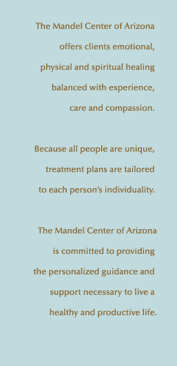 The Mandel Center of Arizona's experienced and caring professionals offer our clients emotional, physical and spiritual healing. Because all people are unique, our treatment plans are tailored to your individuality. We are committed to providing the personalized guidance and support necessary to live a healthy and productive life.